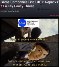 Game Companies List 'FitGirl-Repacks' as a Key Piracy Threat Interactive Entertainment yesterday by Ernesto Van der Sar entertainment™ esa software association PlayStation STOP STEALING OUR PROPERTY! HOME LAW AND PC CUT OFF ONE HEAD. TWO MORE SHALL TAKE ITS PLACE. HAIL PIRACY!