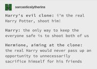 sarcasticslytherins Harry's evil clone: i'm the real Harry Potter, shoot him! Harry: the only way to keep the everyone safe is to shoot both of us Hermione, aiming at the clone: the real Harry would never pass up an opportunity to unnecessarily sacrifice himself for his friends