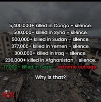 5,400,000+ killed in Congo - silence. 500,000+ killed in Syria - silence. 500,000+ killed in Sudan - silence. 377,000+ killed in Yemen - silence. 300,000+ killed in Iraq - silence. 236,000+ killed in Afghanistan - silence. 17,000+ killed in Gaza- extreme outrage. Why is that? RORISM
