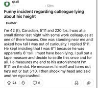 r/tall 59m Funny incident regarding colleague lying about his height Humor I'm 42 (f), Canadian, 5'11 and 220 lbs. I was at a small dinner last night with some work colleagues at one of there houses. One was standing near me and asked how tall I was out of curiousity. I replied 5'11. He kept insisting that I was 6'1 because he was apparently 6' tall. I must have been lying. I pull out a tape measure and decide to settle this once and for all. He measures me and to his astonishment I'm 5'11 on the dot. He measures himself and turns out he's not 6' but 5'10. I then shook my head and said another ego crushed. 쇼 245 6 Д