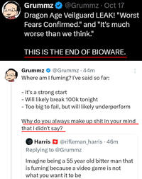 Grummz @Grummz. Oct 17 Dragon Age Veilguard LEAK! "Worst Fears Confirmed." and "It's much worse than we think." THIS IS THE END OF BIOWARE. Grummz @Grummz 44m Where am I fuming? I've said so far: - It's a strong start - Will likely break 100k tonight - Too big to fail, but will likely underperform Why do you always make up s--- in your mind that I didn't say? 600 Harris @rifleman_harris .46m Replying to @Grummz Imagine being a 55 year old bitter man that is fuming because a video game is not what you want it to be