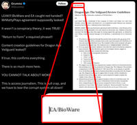 Grummz ❤ @Grummz Follow EA/BioWare LEAK!!! BioWare and EA caught red handed? MrMattyPlays agreement supposedly leaked! It wasn't a conspiracy theory, it was TRUE! "Return to Form” a required phrase!!! Content creation guidelines for Dragon Age Veilguard leaked? If true, this confirms everything. There is so much more here. YOU CANNOT TALK ABOUT WOKE. This is access journalism. This is bull crap, and we have to tear the corrupt system all down! Dragon Age: The Veilguard Review Guidelines Influencer Mattew Schroeder, trademark of MrMattyPlays OR Last Stand Med Moriarty, owner housed in San Fra HEREBY AGREE T this non-disclosure agreement with EA BioWare, a sub-division of EA, OR Electronic Arts rademarks of EA also known as Electronic Arts. Matthew Schroeder concedes the following rules that apply by having signed this agreement, as defined by Gary McKay, residin General Manager of EA BioWare, a sub-division of EA, Electronic Arts: a trademark of the company of Colin's Last Stand, LLC and Colin Colin's Last Stand LLC, as is registered under Patreon.com, business sisco, California in the United States 1. We wish to communicate through this product that people in the age group of 25- 34 know that th will be a formal return to the expected output of EA BioWare as it was once know as BioWare Corp. The recipient of this review program will agree to mention that ragon Age: The Veilguard sees a "return to form" at BioWare. 2. EA is an equal-opportunity employer, who takes the values of its diverse employee- base seriously. Y also therefore agree not to instigate, berate, suggest or ame contains the following mention, that this a. Male to fem e transgender characters b. Surgical sca c. "Woke" con at d. "homoerotic m" e. racial positiv f. "DEI complia features. 3. We suggest you refra from comparisons to games which in no functional practice had anything to do wi the production of Dragon Age: The Veilguard. This includes comparisons to 2018 PlayStation 4 title God of War, or its sequels or spinoffs. EA or EA BioWare did t borrow features from titles not produced by the Dragon Age: The Veilguard tea and to suggest that we would, will be considered a breach of trust of the paties, and we can be required to legally examine the validity of any claim of ts format. 4. Refrain from personal acks against members of the EA or BioWare team. We advise you to follow our ctionary of blacklisted which includes transphobic slurs, misgendering of ons pronouns assigned by truth of choice, or any mentions of "anti-white" "feminist" sentiment. "Intersectionality" has been added to this dictionary as f 2024 and should also not be part of the review. EA/BioWare