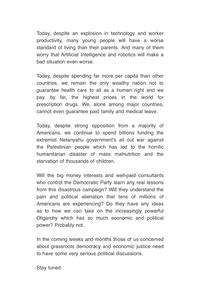 Today, despite an explosion in technology and worker productivity, many young people will have a worse standard of living than their parents. And many of them worry that Artificial Intelligence and robotics will make a bad situation even worse. Today, despite spending far more per capita than other countries, we remain the only wealthy nation not to guarantee health care to all as a human right and we pay, by far, the highest prices in the world for prescription drugs. We, alone among major countries, cannot even guarantee paid family and medical leave. Today, despite strong opposition from a majority of Americans, we continue to spend billions funding the extremist Netanyahu government's all out war against the Palestinian people which has led to the horrific humanitarian disaster of mass malnutrition and the starvation of thousands of children. Will the big money interests and well-paid consultants who control the Democratic Party learn any real lessons from this disastrous campaign? Will they understand the pain and political alienation that tens of millions of Americans are experiencing? Do they have any ideas as to how we can take on the increasingly powerful Oligarchy which has so much economic and political power? Probably not. In the coming weeks and months those of us concerned about grassroots democracy and economic justice need to have some very serious political discussions. Stay tuned.