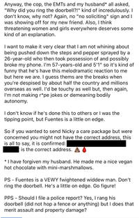 Anyway, the cop, the EMTS and my husband* all asked, "Why did you ring the doorbell?!" kind of incredulously. I don't know, why not? Again, no "no soliciting" sign and I was showing off for my new friend. Also, I think threatening women and girls everywhere deserves some kind of an explanation. I want to make it very clear that I am not whining about being pushed down the steps and pepper sprayed by a 26-year-old who then took possession of and possibly broke my phone. I'm 57-years-old and 5'1" so it's kind of funny that he's have this melodramatic reaction to me but here we are. I guess thems are the breaks when you're despised by about half the country and millions overseas as well. I'd be touchy as well but, then again, I'm not making r*pe jokes or demeaning bodily autonomy. I don't know if he's done this to others or I was the tipping point, but Fuentes is a little on edge. So if you wanted to send Nicky a care package but were concerned you might not have the correct address, this is all to say, it is confirmed: * is the correct address. I have forgiven my husband. He made me a nice vegan hot chocolate with mini-marshmallows. PS - Fuentes is a VEWY fwightened widdew man. Don't ring the doorbell. He's a little on edge. Go figure! PPS Should I file a police report? Yes, I rang his doorbell (did not hop a fence or anything) but I does that merit assault and property damage?