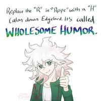 "H" Replace the "R" in "Rope" with a Calm down Edgelord. It's called WHOLESOME HUMOR. non. Amalys