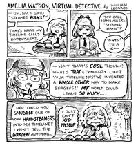 AMELIA WATSON, VIRTUAL DETECTIVE by WILLARD. OH, NO, I SAID "STEAMED HAMS!" THAT'S WHAT MY TIMELINE CALLS HAMBURGERS. " YOU CALL HAMBURGERS "STEAMED HAMS"? Y-YES! IT'S A R- WAIT THAT'S COOL THOUGH!! WHAT'S THAT ETYMOLOGY LIKE? YOUR TIMELINE MUST'VE INVENTED A WHOLE OTHER WAY TO MAKE BURGERS!! MY WORLD COULD LEARN SO MUCH.... HEY COULD YOU SMUGGLE ONE OF YOUR HAM-STEAMERS INTO MY TIMELINE? I WON'T TELL THE WARDEN ANYTHING... I JUST CAN'T KID MYSELF 11/1 |||||||||