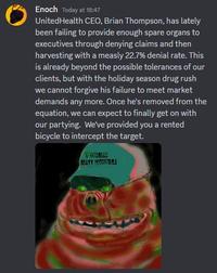Enoch Today at 18:47 UnitedHealth CEO, Brian Thompson, has lately been failing to provide enough spare organs to executives through denying claims and then harvesting with a measly 22.7% denial rate. This is already beyond the possible tolerances of our clients, but with the holiday season drug rush we cannot forgive his failure to meet market demands any more. Once he's removed from the equation, we can expect to finally get on with our partying. We've provided you a rented bicycle to intercept the target. ▼GODREAD BEAFT FOODSTRIES