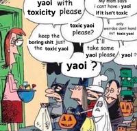 yaoi with toxicity please My mom says i cant have yaoi if it isn't toxic keep the boring s--- just the toxic yaoi toxic yaoi please? I'll only weirdos dont hand out toxic yaoi take some yaoi please/yaoi ? yaoi ? D