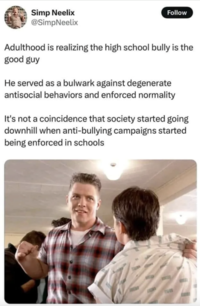 Simp Neelix @SimpNeelix Follow Adulthood is realizing the high school bully is the good guy He served as a bulwark against degenerate antisocial behaviors and enforced normality It's not a coincidence that society started going downhill when anti-bullying campaigns started being enforced in schools