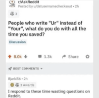 33 r/AskReddit Posted by u/datusernamechecksout 2h People who write "Ur" instead of "Your", what do you do with all the time you saved? Discussion 8.0k+ BEST COMMENTS 1.3k Share 。 Bjarki56 • 2h 33 Awards I respond to these time wasting questions on Reddit.