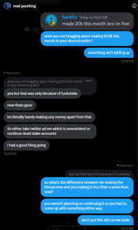 real posting {+ harkits Today at 11:53 AM made 20k this month bro im fine were you not bragging about making $20k this month in your discord earlier? something ain't adding up 12:36 PM Replying to were you not bragging about making $20k this month in your discord earlier? yea but that was only because of fuckstake now thats gone im literally barely making any money apart from that its either take twitter ad rev which is nonexistent or continue dead stake accounts i had a good thing going 12:42 PM ◆ Replying to yea but that was only because of fuckstake so what's the difference between me making the thread now and you making it less than a week from now? you weren't planning on continuing it so you had to come up with something either way don't put this s--- on me dude 12:43 PM