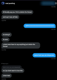 real posting ill literally pay you 700 to delete the thread and say it was all fake 1:28 PM im being fr 1k even Θ 1:10 PM LMFAOOOOOC 000000000 1:30 PM u dont even have to say anything just delete the thread 1:34 PM Replying to damn bruh you are desperate no i jus dont want to lose this cmon man 1:35 PM damn bruh you are desperate 1:34 PM
