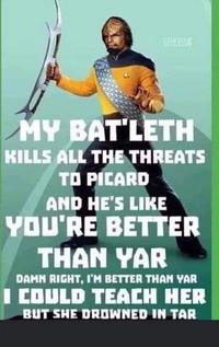 GIEK CLUB MY BAT'LETH KILLS ALL THE THREATS TO PICARD AND HE'S LIKE YOU'RE BETTER THAN YAR DAMN RIGHT, I'M BETTER THAN YAR I COULD TEACH HER BUT SHE DROWNED IN TAR