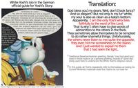 White Yoshi's bio in the German official guide for Yoshi's Story: Grüß Gott, Ihr Lieben. Na, sehe ich nicht schick aus? Und so elegant? Doch nicht nur mein Fell ist weiß, auch meine Seele ist rein wie ein Babypopo. Scheinbar bin ich allerdings der einzige Yoshi, der getreu den Worten des Herrn lebt. Deshalb muß ich nicht selten ein mahnendes Wort an die anderen Schäfchen richten. Die lassen sich manchmal nämlich zu gar schändlichem Tun verleiten. Leider hören die anderen eigentlich nie auf mich, ganz im Gegenteil, sie haben mich sogar irgendwo auf der In- eiger mit I und black is ndwie von den h anderen Sound dsetter. Eigentlich ch über die Insel hich ja gar nicht. t jedem Trend e Sonnen- sel versteckt. Dabei wollte ich ihnen doch nur erklären, daß ich das Licht gesehen habe... Translation: God bless you, my dears. Well, don't I look fancy? And so elegant? But not only is my fur² white, my soul is also as clean as a baby's bottom. Apparently, I am the only Yoshi who lives faithfully to the word of the Lord. That is why I often have to give words of admonition to the others in the flock. They sometimes allow themselves to be tempted to do rather shameful things. Unfortunately, the others never listen to me; quite the opposite, they even hid me somewhere on the island. And I just wanted to explain to them that I had seen the light... 1 Traditional Bavarian/Austrian greeting, literally "may God greet you". Used in these regions as a general greeting, instead of "good day". Likely used here to underscore the White Yoshi's religious nature. 2 In this guide, all Yoshis repeatedly refer to themselves as having fur. Current Nintendo materials state that Yoshis do not have fur. Source: https://archive.org/details/yoshis-story-n-64-offizieller-nintendo-spieleberater