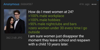 Anonymous | 66664567 H 362.2 KB JPG How do I meet women at 24? >100% male workplace >100% male hobbies 4 hr. ago ••• >90% male nightclubs and bars >zero women under 30 every time I go outside I am sure women just disappear the moment they leave school and respawn with a child 10 years later.