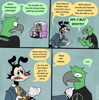 VITY Even Meemaw's pirating!? No wonder my favorite shows keep getting cancelled! TRAIN THES Heyo! Warner Brother here. Look don't worry about pirating, kid. We're gonna cancel your favorite shows whether they do well or not. Wh-? BUT WHY?!? Wakko does it for the tax write offs. But personally? I do it for the faint tingle I get in my shriveled up dead little penis. Hope this helped. HAPPYROADKILL