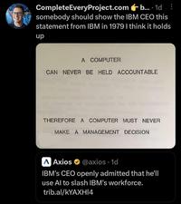 CompleteEveryProject.com b... 1d somebody should show the IBM CEO this statement from IBM in 1979 I think it holds up A COMPUTER CAN NEVER BE HELD ACCOUNTABLE THEREFORE A COMPUTER MUST NEVER MAKE A MANAGEMENT DECISION AAxios @axios. 1d IBM's CEO openly admitted that he'll use Al to slash IBM's workforce. trib.al/kYAXHI4