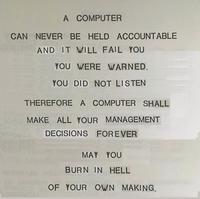 A COMPUTER CAN NEVER BE HELD ACCOUNTABLE AND IT WILL FAIL YOU YOU WERE WARNED. YOU DID NOT LISTEN THEREFORE A COMPUTER SHALL MAKE ALL YOUR MANAGEMENT MEIBITLLA DECISIONS FOREVER MAY YOU BURN IN HELL OF YOUR OWN MAKING.