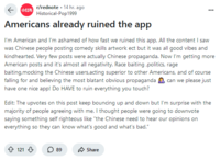 r/rednote 14 hr. ago Historical-Pop1999 Americans already ruined the app I'm American and I'm ashamed of how fast we ruined this app. All the content I saw was Chinese people posting comedy skills artwork ect but it was all good vibes and kindhearted. Very few posts were actually Chinese propaganda. Now I'm getting more American posts and it's almost all negativity. Race baiting,politics, rage baiting,mocking the Chinese users,acting superior to other Americans, and of course falling for and believing the most blatant obvious propaganda can we please just have one nice app! Do HAVE to ruin everything you touch? Edit: The upvotes on this post keep bouncing up and down but I'm surprise with the majority of people agreeing with me. I thought people were going to downvote saying something self righteous like "the Chinese need to hear our opinions on everything so they can know what's good and what's bad." 121 ☐ 89 Share
