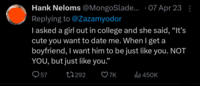 • Hank Neloms @MongoSlade... 07 Apr 23: Replying to @Zazamyodor I asked a girl out in college and she said, "It's cute you want to date me. When I get a boyfriend, I want him to be just like you. NOT YOU, but just like you." 57 17292 7K ill 450K