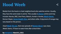 Hood Weeb Weebs from the hood or a bad neighborhood who watches anime. Usually, they have the same taste in anime. This usually is shonen anime and may include: Naruto, DBZ, One Piece, Bleach, Hunter x Hunter, Black Clover, Demon Slayer, Seven Deadly Sins, and others alike. Enjoyment of manga may vary based on the person. Hood Weeb: No cap, that new episode of Demon Slayer was clean. Weeb: Damn, I'll have to watch that after school then. by nocapman March 5, 2021