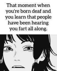 That moment when you're born deaf and you learn that people have been hearing you fart all along. חני