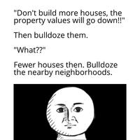 "Don't build more houses, the property values will go down!!" Then bulldoze them. "What??" Fewer houses then. Bulldoze the nearby neighborhoods.