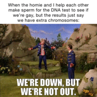 When the homie and I help each other make sperm for the DNA test to see if we're gay, but the results just say we have extra chromosomes: WE'RE DOWN, BUT WE'RE NOT OUT.
