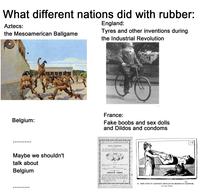 What different nations did with rubber: Aztecs: the Mesoamerican Ballgame England: Tyres and other inventions during the Industrial Revolution Belgium: France: Fake boobs and sex dolls and Dildos and condoms Maybe we shouldn't talk about Belgium Société "EXCELSIOR", 102, Faubourg Poissonnière. PARIS Seins Artificiels Les seins que nous fabriquons sont réunis ou séparés. Tous sont assez creux pour contenir les seins naturels. Très souples et bien conformés, ils donnent absolument PRIX: . 25 fr. 8 FIG. 22. l'illusion du réel, non seulement en apparence, mais encore au toucher. La paire, réunie par un très élégant travail de lingerie ... AMULETTES D'AMOUR Petits disques de parfum concentré aux diverses essences; Lilas, (Eillet, Violette, Héliotrope, Withe Rose, Réséda, etc., etc. Peuvent se mettre dans le porte-monnaie, le mouchoir, la lingerie intime; comme elles dégagent un parfum suave et que le parfum est un aphrodisiaque par excellence, leur place est ici. La douzaine assortie ou non La 1/2 douz. - 2 2411 28 28. JEUNE FEMME EN CAOUTCHOUC SOUFFLANT DES MESSIEURS EN BAUDRUCHE, рат Алма Тавил.