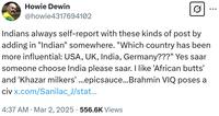 Howie Dewin @howie4317694102 Indians always self-report with these kinds of post by adding in "Indian" somewhere. "Which country has been more influential: USA, UK, India, Germany???" Yes saar someone choose India please saar. I like 'African butts' and 'Khazar milkers' ...epicsauce...Brahmin VIQ poses a civ x.com/Sanilac_J/stat... • 4:37 AM · Mar 2, 2025 556.6K Views ...