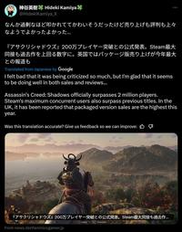 神谷英樹 Hideki Kamiya @HidekiKamiya_X なんか過剰なほど叩かれててかわいそうだったけど売り上げも評判も上々 なようでよかったよかった... 『アサクリシャドウズ』 200万プレイヤー突破との公式発表。 Steam最大 同接も過去作を上回る数字に。 英国ではパッケージ版売り上げが今年最大 との報道も Translated from Japanese by Google I felt bad that it was being criticized so much, but I'm glad that it seems to be doing well in both sales and reviews... Assassin's Creed: Shadows officially surpasses 2 million players. Steam's maximum concurrent users also surpass previous titles. In the UK, it has been reported that packaged version sales are the highest this year. Was this translation accurate? Give us feedback so we can improve: B 『アサクリシャドウズ』 200万プレイヤー突破との公式発表。 Steam最大同接も過去作... From news.denfaminicogamer.jp C Gallop B Dismount