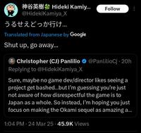 Hideki Kamiy... Follow @HidekiKamiya_X うるせえどっか行け... Translated from Japanese by Google Shut up, go away... Christopher (CJ) Panlilio @PanlilioCj 20h Replying to @HidekiKamiya_X Sure, maybe no game dev/director likes seeing a project get bashed...but I'm guessing you're just not aware of how disrespectful the game is to Japan as a whole. So instead, I'm hoping you just focus on making the Okami sequel as amazing a... 1:04 PM 24 Mar 25 45.9K Views
