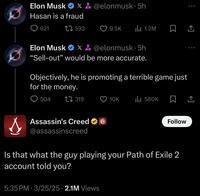 Elon Musk X&@elonmusk. 5h Hasan is a fraud 621 1593 9.5K ili 1.2M ㅁ 소 Elon Musk X&@elonmusk. 5h "Sell-out” would be more accurate. Objectively, he is promoting a terrible game just for the money. 504 319 10K IlII 580K 企 Assassin's Creed ✶ @assassinscreed Follow Is that what the guy playing your Path of Exile 2 account told you? 5:35 PM 3/25/25 2.1M Views •