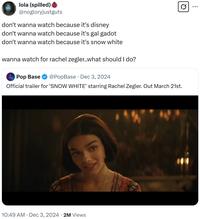 Q lola (spilled) @nogloryjustguts don't wanna watch because it's disney don't wanna watch because it's gal gadot don't wanna watch because it's snow white wanna watch for rachel zegler..what should I do? Pop Base @PopBase Dec 3, 2024 Official trailer for 'SNOW WHITE' starring Rachel Zegler. Out March 21st. 10:49 AM Dec 3, 2024 2M Views ...