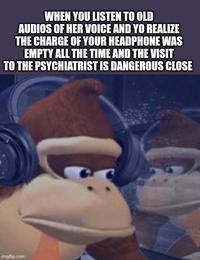 WHEN YOU LISTEN TO OLD AUDIOS OF HER VOICE AND YO REALIZE THE CHARGE OF YOUR HEADPHONE WAS EMPTY ALL THE TIME AND THE VISIT TO THE PSYCHIATRIST IS DANGEROUS CLOSE imgflip.com