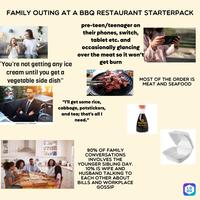 FAMILY OUTING AT A BBQ RESTAURANT STARTERPACK 'You're not getting any ice cream until you get a vegetable side dish" pre-teen/teenager on their phones, switch, tablet etc. and occasionally glancing over the meat so it won't get burn MOST OF THE ORDER IS MEAT AND SEAFOOD shutterstock.com-379951396 "I'll get some rice, cabbage, potstickers, and tea; that's all I need." 90% OF FAMILY CONVERSATIONS INVOLVES THE YOUNGER SIBLING DAY. 10% IS WIFE AND HUSBAND TALKING TO EACH OTHER ABOUT BILLS AND WORKPLACE GOSSIP KIKKOMAN Soy Sauce