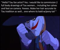"Hello? Tau fan artist? Yes. I would like to commission 2 full body drawings of Tau women... including her calves and feet on camera. Yeeees. Make her hair accurate to Tau tradition as well... one where its bald w/pony tail "
