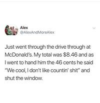 Alex @AlexAnd MoreAlex Just went through the drive through at McDonald's. My total was $8.46 and as I went to hand him the 46 cents he said "We cool, I don't like countin' s---" and shut the window.