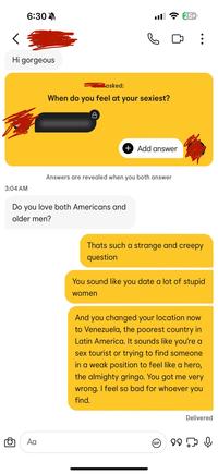 6:30 < Hi gorgeous ا. asked: When do you feel at your sexiest? A 254 : ☐ + Add answer 3:04 AM Answers are revealed when you both answer Do you love both Americans and older men? Αα Thats such a strange and creepy question You sound like you date a lot of stupid women And you changed your location now to Venezuela, the poorest country in Latin America. It sounds like you're a sex tourist or trying to find someone in a weak position to feel like a hero, the almighty gringo. You got me very wrong. I feel so bad for whoever you find. GIF Delivered