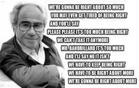 WE'RE GONNA BE RIGHT ABOUT SO MUCH YOU MAY EVEN GET TIRED OF BEING RIGHT AND YOU'LL SAY PLEASE PLEASE IT'S TOO MUCH BEING RIGHT WE CAN'T TAKE IT ANYMORE MR.BAUDRILLARD IT'S TOO MUCH AND I'LL SAY NO IT ISN'T WE HAVE TO KEEP BEING RIGHT WE HAVE TO BE RIGHT ABOUT MORE WE'RE GONNA BE RIGHT ABOUT MORE