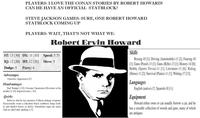 PLAYERS: I LOVE THE CONAN STORIES BY ROBERT HOWARD! CAN HE HAVE AN OFFICIAL STATBLOCK? STEVE JACKSON GAMES: SURE, ONE ROBERT HOWARD STATBLOCK COMING UP PLAYERS: WAIT, THAT'S NOT WHAT WE- Robert Ervin Howard ST: 13 [30] DX: 11 [10] Speed: 5.75 IQ: 12 [20] HT: 12 [20] Move: 5 Dodge: 5 Parry: 6 Advantages Attractive Appearance [5]. Disadvantages Bad Temper [-10]; Extreme Fanaticism (Devotion to his mother) [-15]: Impulsiveness [-10]. Quirks Believes that he has enemies; Collects antique weapons; Occasionally wears a ridiculous black sombrero; Sings loud- ly and shadow-boxes in public; Sometimes signs his name with an odd Celtic spelling. [-5] Skills Boxing-10 [1]; Driving (Automobile)-11 [2]; Fencing-10 [1]; Guns (Pistol)-13 [1]; Guns (Rifle)-13 [1]; History-14 [8]; Hobby (Sports Trivia)-11 [1]; Literature-13 [6]; Riding (Horse)-11 [2]; Survival (Plains)-11 [1]; Writing-17 [12]. Languages English (native)-12, Spanish-10 [½]. Equipment Howard either owns or can usually borrow a car, and he has a sizeable collection of swords and guns, many of which are antiques.