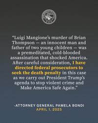 DEPARTM TMENTO DOMIN DON JUSTITIA JUSTIC "Luigi Mangione's murder of Brian Thompson - an innocent man and father of two young children - was a premeditated, cold-blooded assassination that shocked America. After careful consideration, I have directed federal prosecutors to seek the death penalty in this case as we carry out President Trump's agenda to stop violent crime and Make America Safe Again." -ATTORNEY GENERAL PAMELA BONDI APRIL 1, 2025