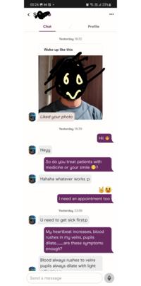 00:24 M Vo)) Lill 23% Chat Yesterday 18:32 Woke up like this 60 Liked your photo Yesterday 18:39 Profile Hii Heyy So do you treat patients with medicine or your smile Hahaha whatever works :p I need an appointment too Yesterday 23:56 U need to get sick first:p My heartbeat increases, blood rushes in my veins, pupils dilate..........are these symptoms enough? Blood always rushes to veins pupils always dilate with light Send a message ...