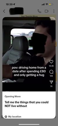 < 18:39 1 Your Opening Move в 14.2K pov: driving home from a date after spending £80 Q and only getting a hug 125 Opening Move Tell me the things that you could NOT live without My location ☑ 73 0