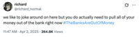 A tweet by @richard_normal that reads, "we like to joke around on here but you do actually need to pull all of your money out of the bank right now #TheBanksAreOutOfMoney" The post jokingly encourages people to trigger a bank run, where people rush to withdraw their money from their banks, increasing the potential for bank failure and causing widespread economic turmoil. Jokes about how "The Banks Are Out Of Money" spread after Trump's reciprocal tariffs caused the global stock market to fall in early April 2025. 