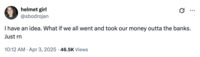 A tweet by @sbodrojan that reads, "I have an idea. What if we all went and took our money outta the banks. Just rn" The post jokingly encourages people to trigger a bank run, where people rush to withdraw their money from their banks, increasing the potential for bank failure and causing widespread economic turmoil. Jokes about how "The Banks Are Out Of Money" spread after Trump's reciprocal tariffs caused the global stock market to fall in early April 2025. 