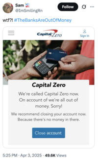 A tweet by @ImSmilingRn sharing a fake screenshot showing CapitalOne renaming to CapitalZero on account of "being out of money." The post jokingly encourages people to trigger a bank run, where people rush to withdraw their money from their banks, increasing the potential for bank failure and causing widespread economic turmoil. Jokes about how "The Banks Are Out Of Money" spread after Trump's reciprocal tariffs caused the global stock market to fall in early April 2025. 