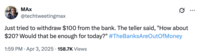 A tweet by @techtweetingmax that reads, "Just tried to withdraw $100 from the bank. The teller said, "How about $20? Would that be enough for today?" #TheBanksAreOutOfMoney." The post jokingly encourages people to trigger a bank run, where people rush to withdraw their money from their banks, increasing the potential for bank failure and causing widespread economic turmoil. Jokes about how "The Banks Are Out Of Money" spread after Trump's reciprocal tariffs caused the global stock market to fall in early April 2025. 