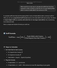 This is a copy of a conversation between ChatGPT & Anonymous Report content What would be an easy way to calculate the tariffs that should be imposed on other countries so that the US is on even-playing fields when it comes to trade deficit? Set minimum at 10%. To calculate tariffs that help level the playing field in terms of trade deficits (with a minimum tariff of 10%), you can use a proportional tariff formula based on the trade deficit with each country. The idea is to impose higher tariffs on countries with which the U.S. has larger trade deficits, thus incentivizing more balanced trade. Here's a simple and intuitive formula you could use: Tariff Formula: Tariff Rate max (10%, x (10%, (1 Trade Deficit with Country Total Imports from that Country/ x 100 *Steps to Calculate: 1. Get Trade Data for Each Country: • U.S. Imports from Country X • U.S. Exports to Country X • Trade Deficit = Imports - Exports (if positive) 2. Plug Into Formula: • If Trade Deficit > 0 → use formula • If Trade Deficit s 0- tariff = 10% minimum (or even 0%, depending on your goals)