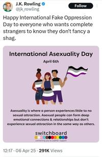 J.K. Rowling @jk_rowling Follow Happy International Fake Oppression Day to everyone who wants complete strangers to know they don't fancy a shag. International Asexuality Day April 6th Asexuality is where a person experiences little to no sexual attraction. Asexual people can form deep emotional connections & relationships but don't experience sexual attraction in the same way as others. switchboard connecting you to LGBTQ+ support 12:17 06 Apr 25 291K Views